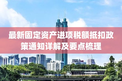 最新固定资产进项税额抵扣政策通知详解及要点梳理