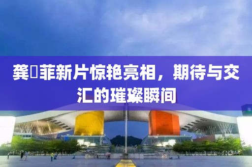龚玥菲新片惊艳亮相，期待与交汇的璀璨瞬间