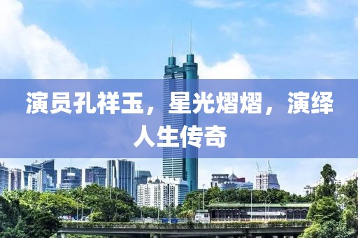 演员孔祥玉，星光熠熠，演绎人生传奇