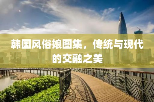 韩国风俗娘图集，传统与现代的交融之美