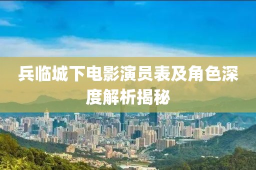 兵临城下电影演员表及角色深度解析揭秘