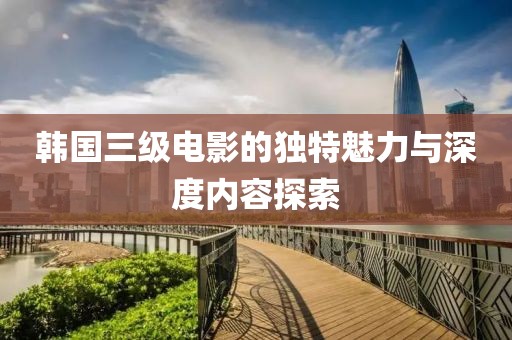 韩国三级电影的独特魅力与深度内容探索