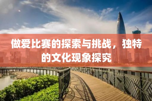 做爱比赛的探索与挑战，独特的文化现象探究