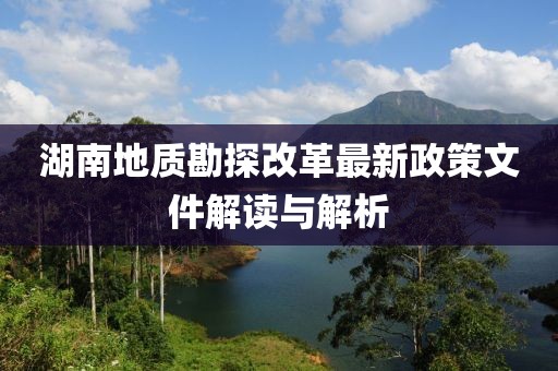 湖南地质勘探改革最新政策文件解读与解析