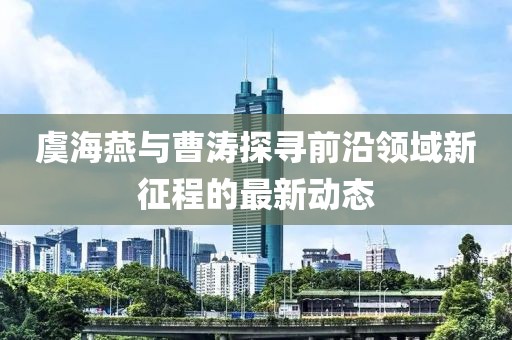虞海燕与曹涛探寻前沿领域新征程的最新动态