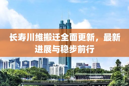 长寿川维搬迁全面更新，最新进展与稳步前行