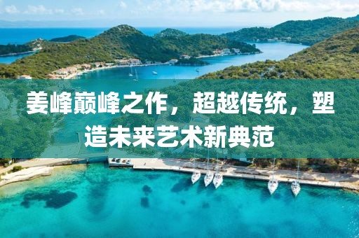 姜峰巅峰之作，超越传统，塑造未来艺术新典范