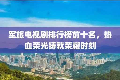 军旅电视剧排行榜前十名，热血荣光铸就荣耀时刻