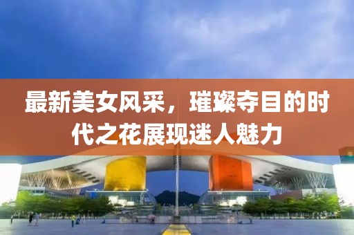 最新美女风采，璀璨夺目的时代之花展现迷人魅力