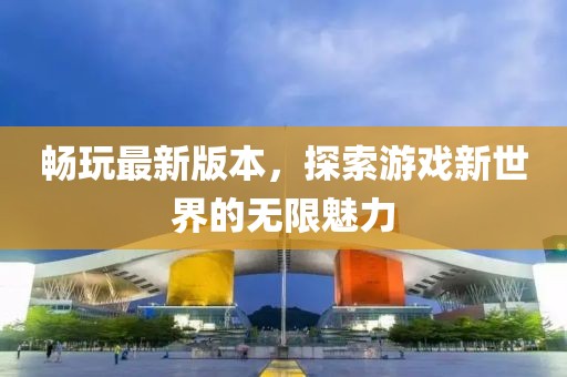 畅玩最新版本，探索游戏新世界的无限魅力