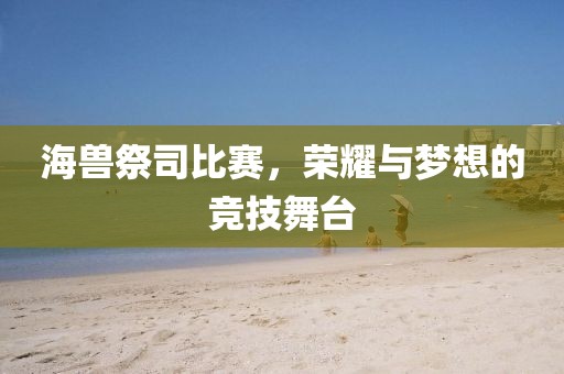 海兽祭司比赛，荣耀与梦想的竞技舞台