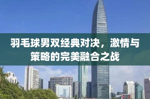 羽毛球男双经典对决，激情与策略的完美融合之战