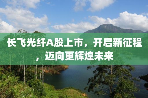 长飞光纤A股上市，开启新征程，迈向更辉煌未来