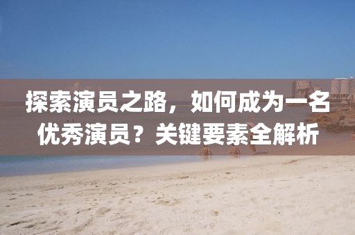 探索演员之路，如何成为一名优秀演员？关键要素全解析