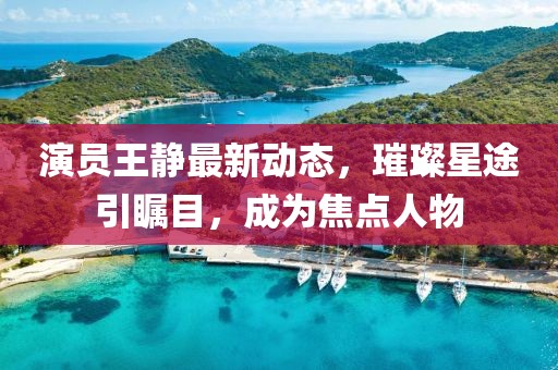 演员王静最新动态，璀璨星途引瞩目，成为焦点人物