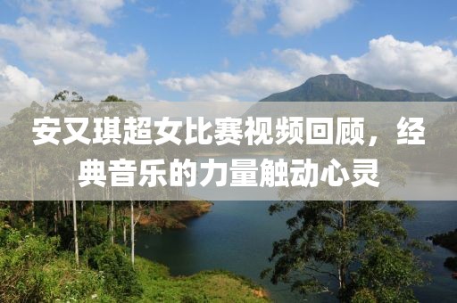 安又琪超女比赛视频回顾，经典音乐的力量触动心灵
