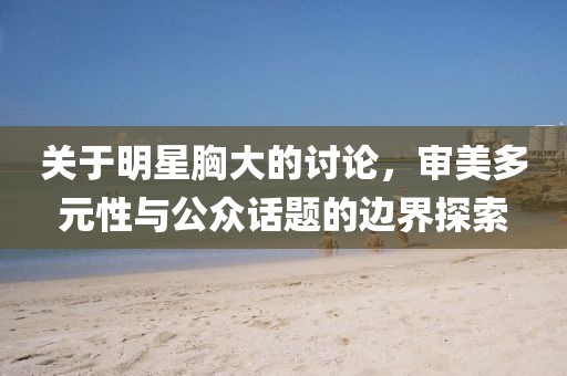 关于明星胸大的讨论，审美多元性与公众话题的边界探索