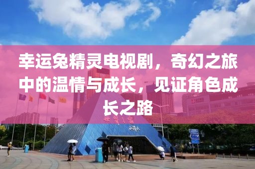幸运兔精灵电视剧，奇幻之旅中的温情与成长，见证角色成长之路