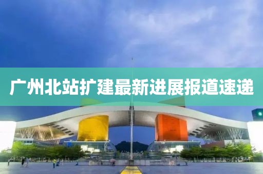 广州北站扩建最新进展报道速递