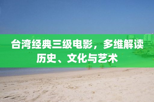 台湾经典三级电影，多维解读历史、文化与艺术