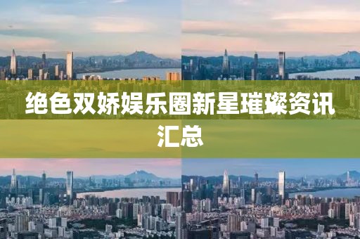 绝色双娇娱乐圈新星璀璨资讯汇总