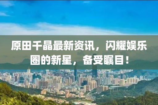 原田千晶最新资讯，闪耀娱乐圈的新星，备受瞩目！