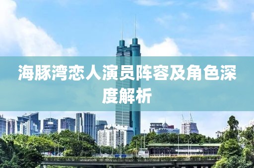 海豚湾恋人演员阵容及角色深度解析