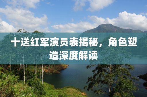 十送红军演员表揭秘，角色塑造深度解读