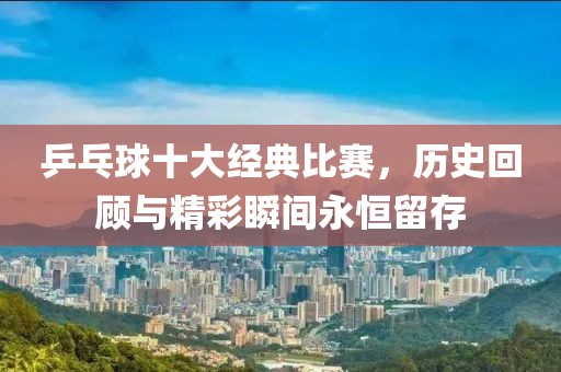 乒乓球十大经典比赛，历史回顾与精彩瞬间永恒留存