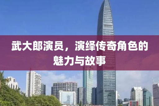 武大郎演员，演绎传奇角色的魅力与故事