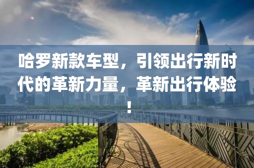 哈罗新款车型，引领出行新时代的革新力量，革新出行体验！