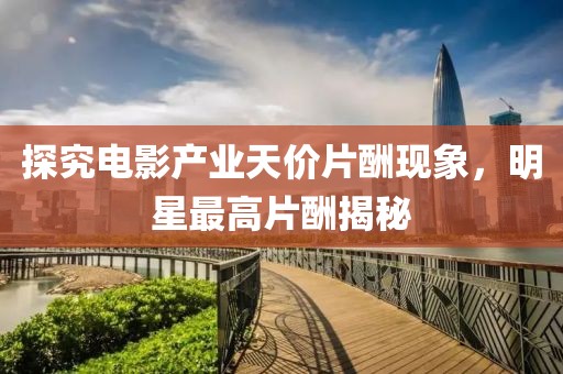 探究电影产业天价片酬现象，明星最高片酬揭秘