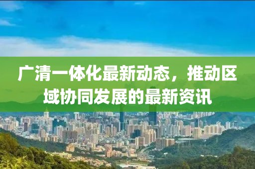 广清一体化最新动态，推动区域协同发展的最新资讯