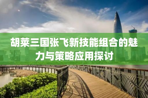 胡莱三国张飞新技能组合的魅力与策略应用探讨
