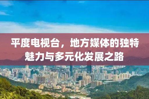 平度电视台，地方媒体的独特魅力与多元化发展之路