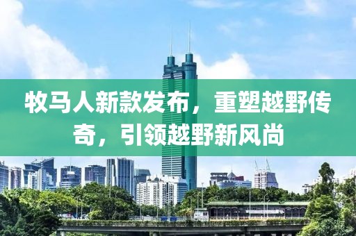 牧马人新款发布，重塑越野传奇，引领越野新风尚