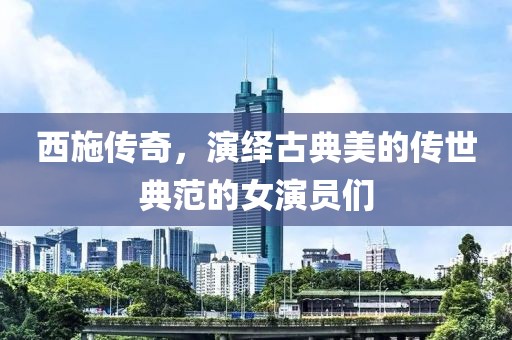 西施传奇，演绎古典美的传世典范的女演员们