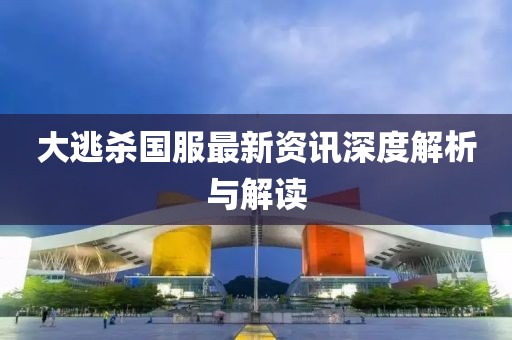 大逃杀国服最新资讯深度解析与解读
