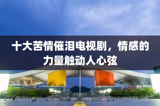 十大苦情催泪电视剧，情感的力量触动人心弦
