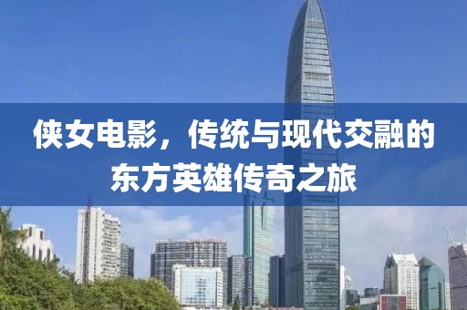 侠女电影，传统与现代交融的东方英雄传奇之旅