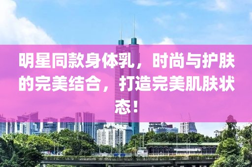 明星同款身体乳，时尚与护肤的完美结合，打造完美肌肤状态！
