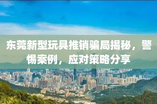 东莞新型玩具推销骗局揭秘，警惕案例，应对策略分享
