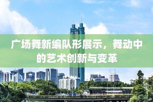广场舞新编队形展示，舞动中的艺术创新与变革