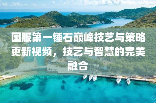 国服第一锤石巅峰技艺与策略更新视频，技艺与智慧的完美融合