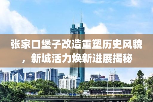张家口堡子改造重塑历史风貌，新城活力焕新进展揭秘