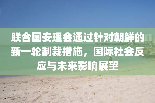 联合国安理会通过针对朝鲜的新一轮制裁措施，国际社会反应与未来影响展望