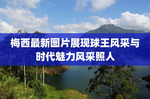 梅西最新图片展现球王风采与时代魅力风采照人
