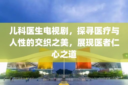 儿科医生电视剧，探寻医疗与人性的交织之美，展现医者仁心之道