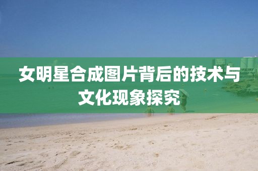 女明星合成图片背后的技术与文化现象探究