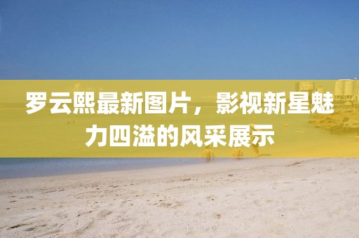 罗云熙最新图片，影视新星魅力四溢的风采展示